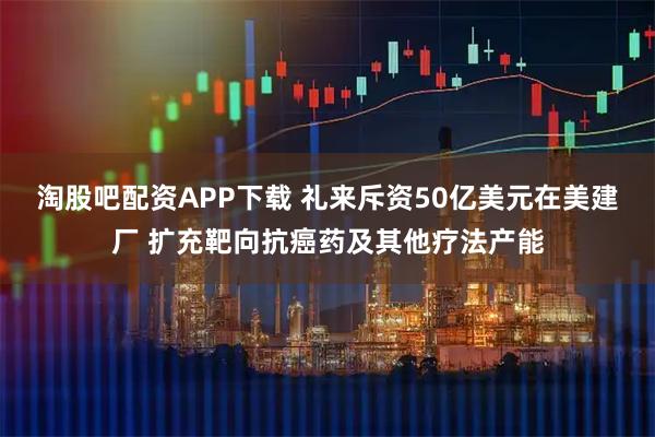 淘股吧配资APP下载 礼来斥资50亿美元在美建厂 扩充靶向抗癌药及其他疗法产能