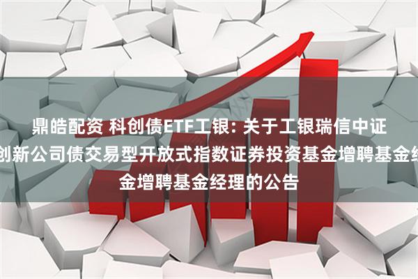 鼎皓配资 科创债ETF工银: 关于工银瑞信中证AAA科技创新公司债交易型开放式指数证券投资基金增聘基金经理的公告