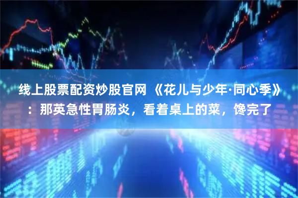 线上股票配资炒股官网 《花儿与少年·同心季》：那英急性胃肠炎，看着桌上的菜，馋完了