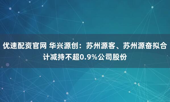优速配资官网 华兴源创：苏州源客、苏州源奋拟合计减持不超0.9%公司股份