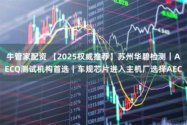 牛管家配资 【2025权威推荐】苏州华碧检测|AECQ测试机构首选|车规芯片进入主机厂选择AEC