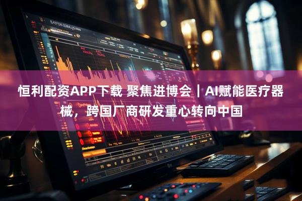恒利配资APP下载 聚焦进博会｜AI赋能医疗器械，跨国厂商研发重心转向中国
