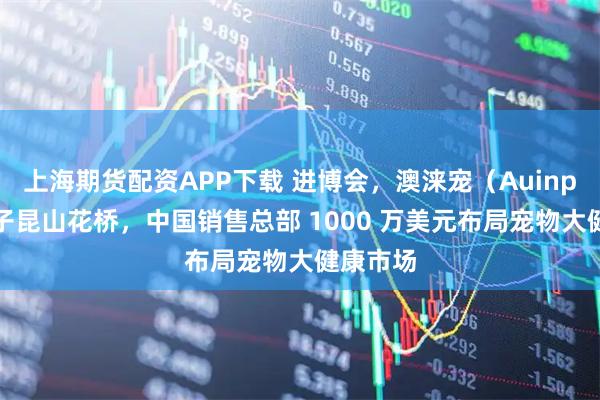 上海期货配资APP下载 进博会，澳涞宠（Auinpet）落子昆山花桥，中国销售总部 1000 万美元布局宠物大健康市场