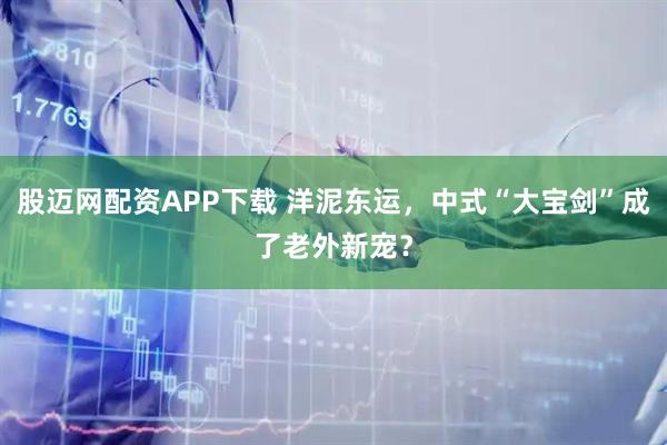 股迈网配资APP下载 洋泥东运,中式“大宝剑”成了老外新宠?