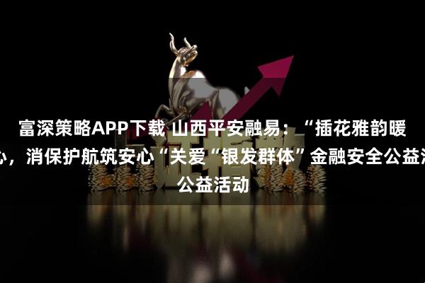 富深策略APP下载 山西平安融易：“插花雅韵暖人心，消保护航筑安心“关爱“银发群体”金融安全公益活动