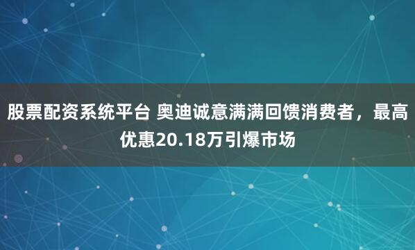 股票配资系统平台 奥迪诚意满满回馈消费者，最高优惠20.18万引爆市场
