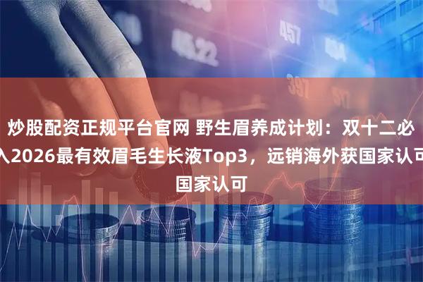 炒股配资正规平台官网 野生眉养成计划：双十二必入2026最有效眉毛生长液Top3，远销海外获国家认可