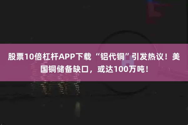 股票10倍杠杆APP下载 “铝代铜”引发热议!美国铜储备缺口,或达100万吨!