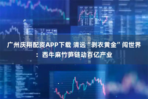 广州庆翔配资APP下载 清远“剥衣黄金”闯世界:西牛麻竹笋链动百亿产业