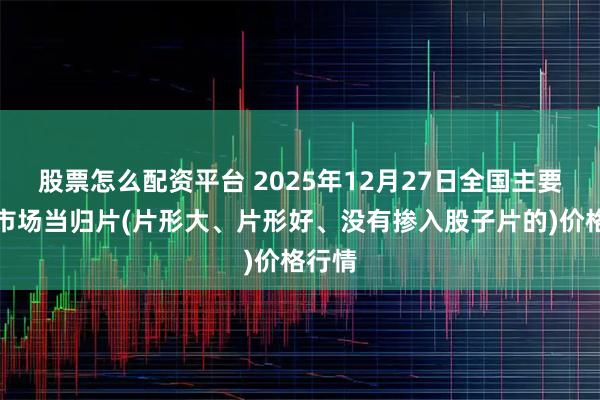 股票怎么配资平台 2025年12月27日全国主要批发市场当归片(片形大、片形好、没有掺入股子片的)价格行情