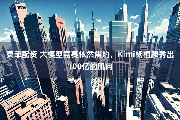 灵菲配资 大模型竞赛依然焦灼，Kimi杨植麟秀出100亿的肌肉
