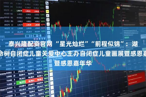 泰兴隆配资官网 “星光灿烂”“前程似锦”：湖南生命树自闭症儿童关爱中心主办自闭症儿童画展暨感恩嘉年华