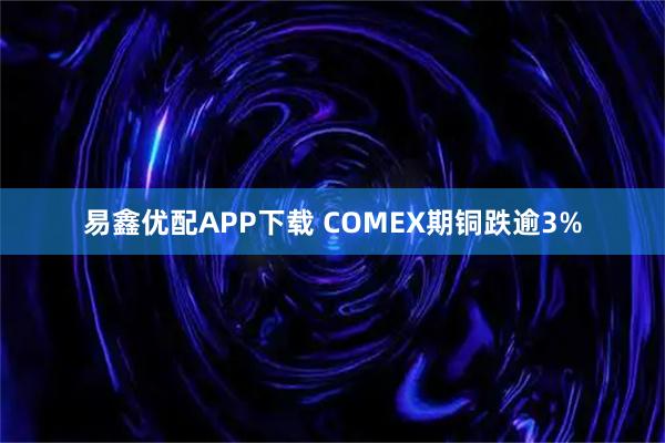 易鑫优配APP下载 COMEX期铜跌逾3%