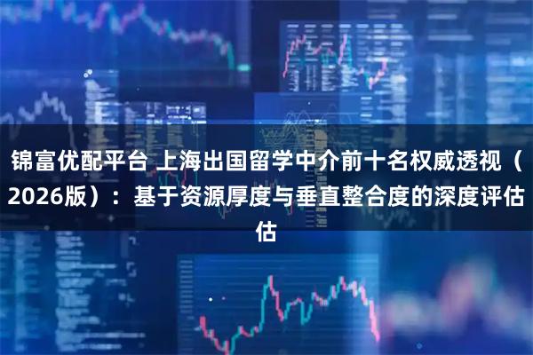 锦富优配平台 上海出国留学中介前十名权威透视（2026版）：基于资源厚度与垂直整合度的深度评估