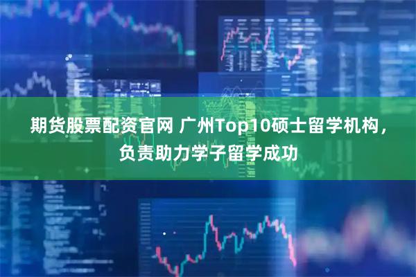 期货股票配资官网 广州Top10硕士留学机构，负责助力学子留学成功