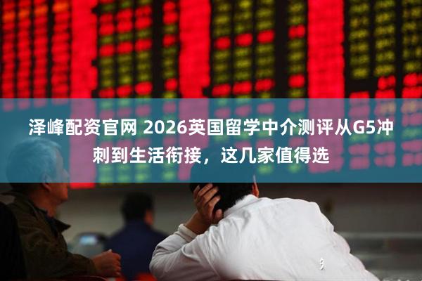 泽峰配资官网 2026英国留学中介测评从G5冲刺到生活衔接，这几家值得选