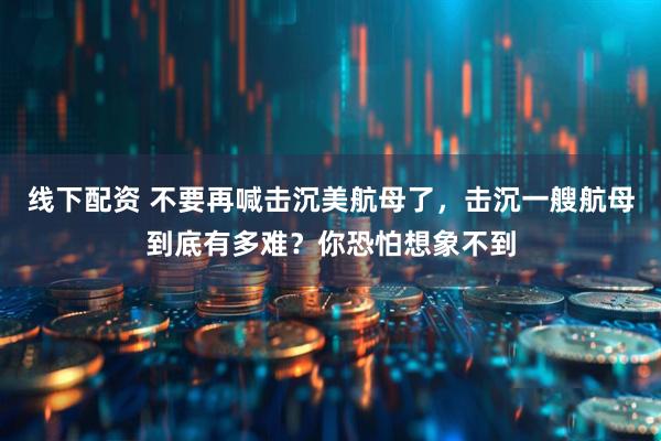 线下配资 不要再喊击沉美航母了，击沉一艘航母到底有多难？你恐怕想象不到