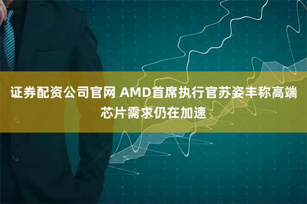 证券配资公司官网 AMD首席执行官苏姿丰称高端芯片需求仍在加速