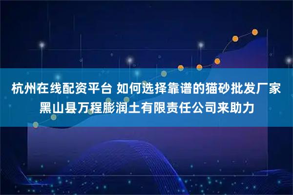 杭州在线配资平台 如何选择靠谱的猫砂批发厂家黑山县万程膨润土有限责任公司来助力