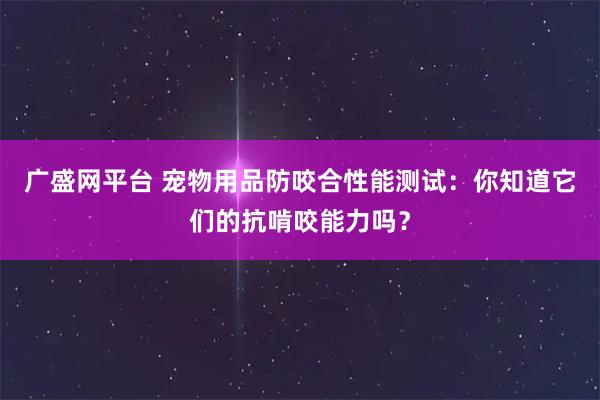 广盛网平台 宠物用品防咬合性能测试：你知道它们的抗啃咬能力吗？