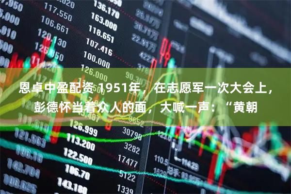 恩卓中盈配资 1951年,在志愿军一次大会上,彭德怀当着众人的面,大喊一声:“黄朝