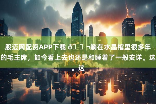 股迈网配资APP下载 🌬躺在水晶棺里很多年的毛主席，如今看上去也还是和睡着了一般安详。这